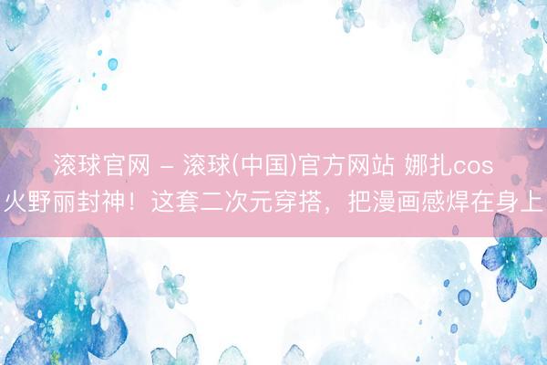 滚球官网 - 滚球(中国)官方网站 娜扎cos火野丽封神！这套二次元穿搭，把漫画感焊在身上
