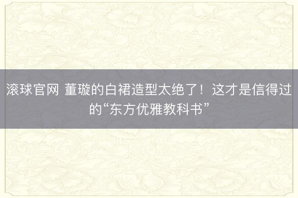 滚球官网 董璇的白裙造型太绝了！这才是信得过的“东方优雅教科书”