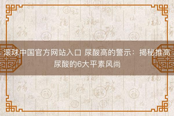 滚球中国官方网站入口 尿酸高的警示：揭秘推高尿酸的6大平素风尚