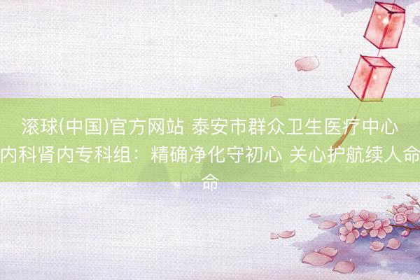 滚球(中国)官方网站 泰安市群众卫生医疗中心内科肾内专科组：精确净化守初心 关心护航续人命