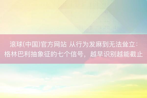 滚球(中国)官方网站 从行为发麻到无法耸立：格林巴利抽象征的七个信号，越早识别越能截止