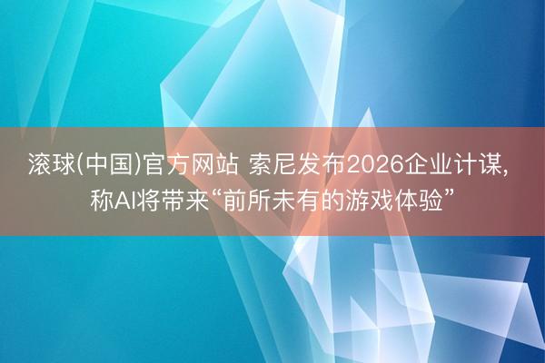 滚球(中国)官方网站 索尼发布2026企业计谋， 称AI将带来“前所未有的游戏体验”