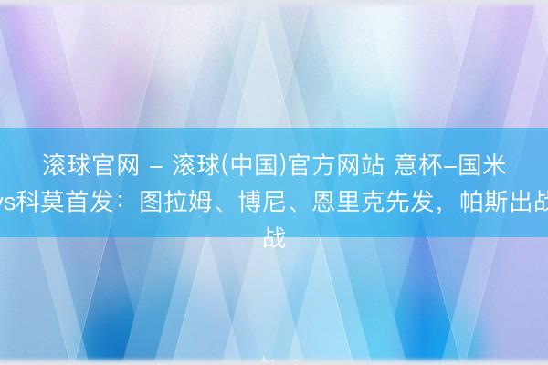 滚球官网 - 滚球(中国)官方网站 意杯-国米vs科莫首发：图拉姆、博尼、恩里克先发，帕斯出战