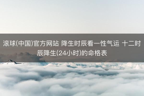 滚球(中国)官方网站 降生时辰看一性气运 十二时辰降生(24小时)的命格表