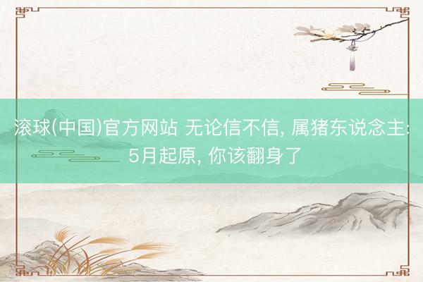 滚球(中国)官方网站 无论信不信， 属猪东说念主: 5月起原， 你该翻身了