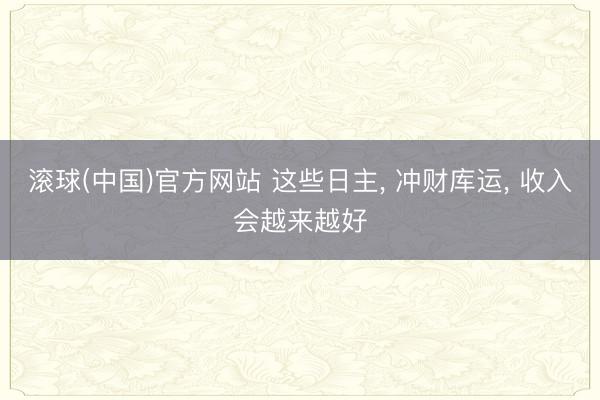 滚球(中国)官方网站 这些日主， 冲财库运， 收入会越来越好