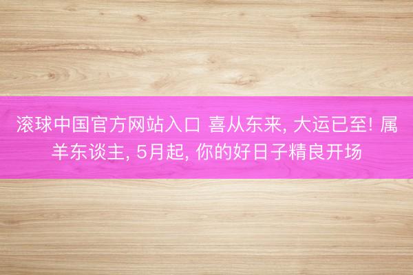 滚球中国官方网站入口 喜从东来， 大运已至! 属羊东谈主， 5月起， 你的好日子精良开场