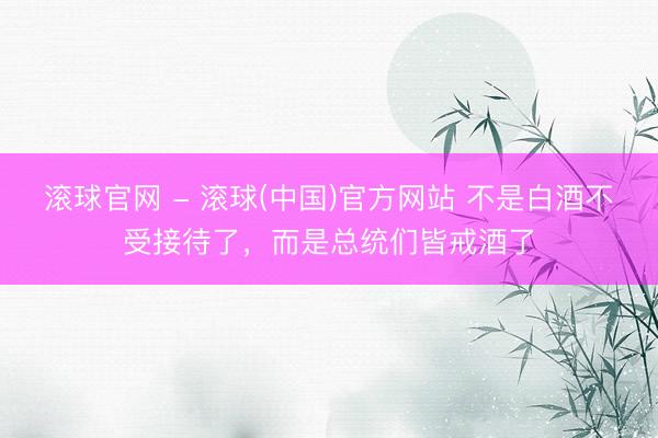 滚球官网 - 滚球(中国)官方网站 不是白酒不受接待了，而是总统们皆戒酒了