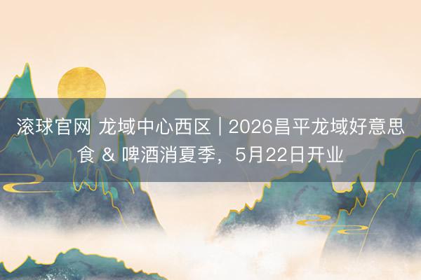 滚球官网 龙域中心西区 | 2026昌平龙域好意思食 & 啤酒消夏季，5月22日开业