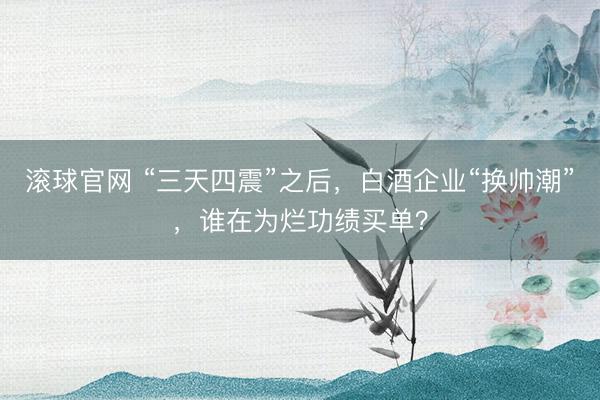 滚球官网 “三天四震”之后，白酒企业“换帅潮”，谁在为烂功绩买单？