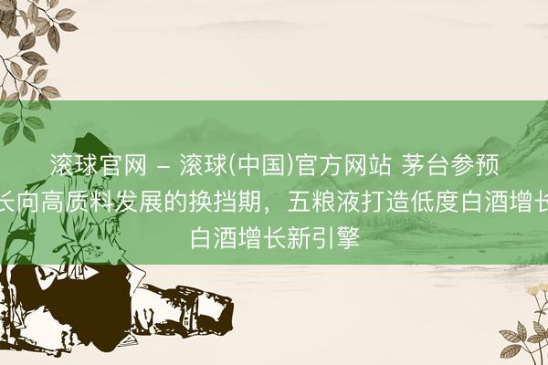 滚球官网 - 滚球(中国)官方网站 茅台参预高速增长向高质料发展的换挡期，五粮液打造低度白酒增长新引擎