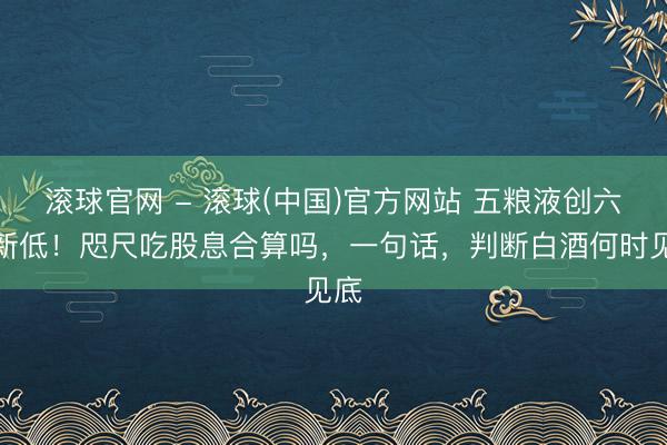 滚球官网 - 滚球(中国)官方网站 五粮液创六年新低！咫尺吃股息合算吗，一句话，判断白酒何时见底