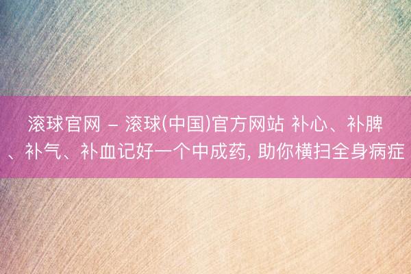滚球官网 - 滚球(中国)官方网站 补心、补脾、补气、补血记好一个中成药, 助你横扫全身病症