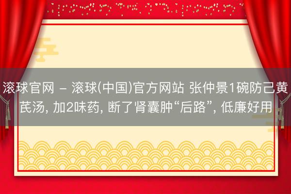 滚球官网 - 滚球(中国)官方网站 张仲景1碗防己黄芪汤， 加2味药， 断了肾囊肿“后路”， 低廉好用