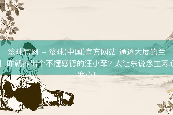 滚球官网 - 滚球(中国)官方网站 通透大度的兰姐， 咋就养出个不懂感德的汪小菲? 太让东说念主寒心!