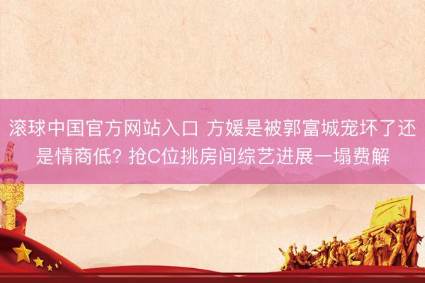 滚球中国官方网站入口 方媛是被郭富城宠坏了还是情商低? 抢C位挑房间综艺进展一塌费解