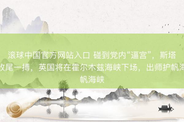滚球中国官方网站入口 碰到党内“逼宫”，斯塔默收尾一搏，英国将在霍尔木兹海峡下场，出师护帆海峡