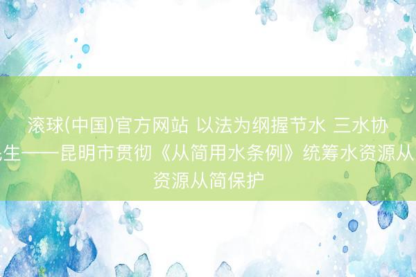 滚球(中国)官方网站 以法为纲握节水 三水协同惠民生——昆明市贯彻《从简用水条例》统筹水资源从简保护