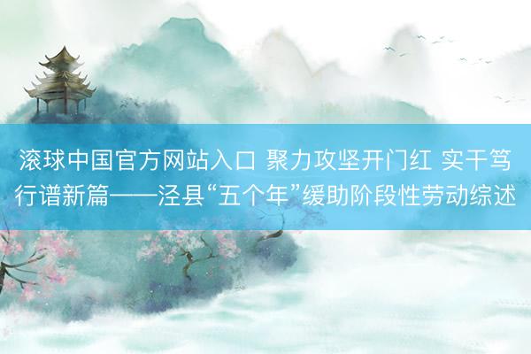 滚球中国官方网站入口 聚力攻坚开门红 实干笃行谱新篇——泾县“五个年”缓助阶段性劳动综述