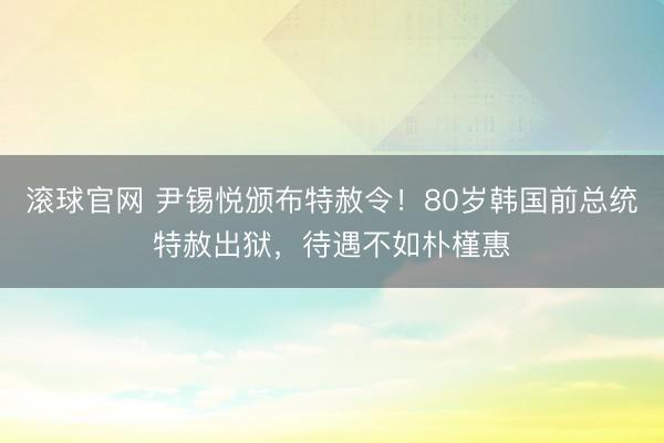 滚球官网 尹锡悦颁布特赦令！80岁韩国前总统特赦出狱，待遇不如朴槿惠