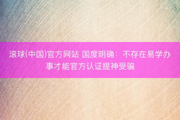 滚球(中国)官方网站 国度明确：不存在易学办事才能官方认证提神受骗