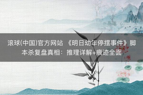 滚球(中国)官方网站 《明日幼年停摆事件》脚本杀复盘真相：推理详解+痕迹全面