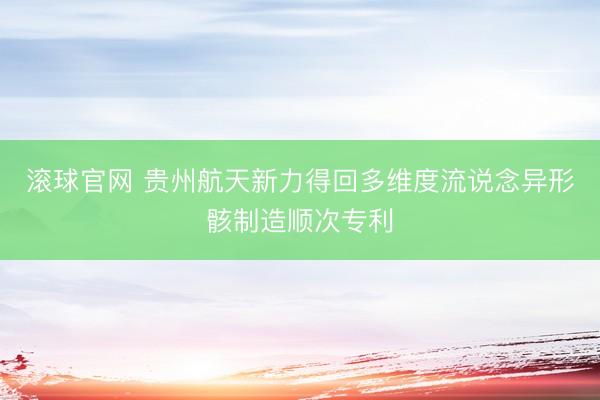 滚球官网 贵州航天新力得回多维度流说念异形骸制造顺次专利