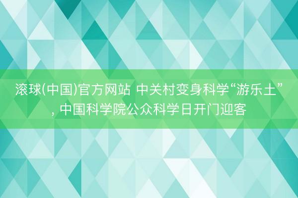 滚球(中国)官方网站 中关村变身科学“游乐土”， 中国科学院公众科学日开门迎客