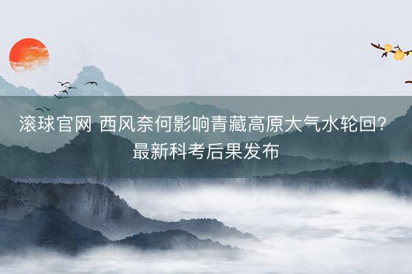 滚球官网 西风奈何影响青藏高原大气水轮回? 最新科考后果发布