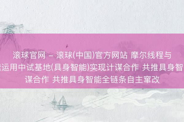 滚球官网 - 滚球(中国)官方网站 摩尔线程与国度东谈主工智能运用中试基地(具身智能)实现计谋合作 共推具身智能全链条自主窜改