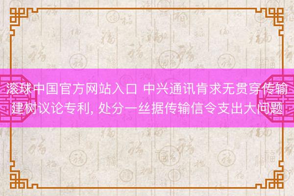 滚球中国官方网站入口 中兴通讯肯求无贯穿传输建树议论专利， 处分一丝据传输信令支出大问题