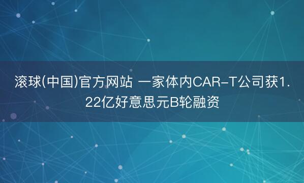 滚球(中国)官方网站 一家体内CAR-T公司获1.22亿好意思元B轮融资