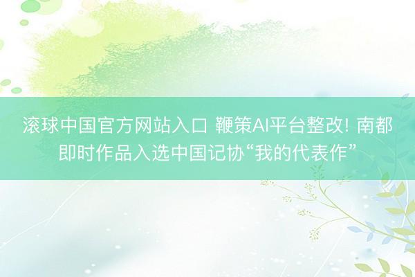 滚球中国官方网站入口 鞭策AI平台整改! 南都即时作品入选中国记协“我的代表作”