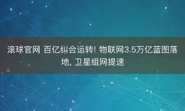 滚球官网 百亿纠合运转! 物联网3.5万亿蓝图落地, 卫星组网提速
