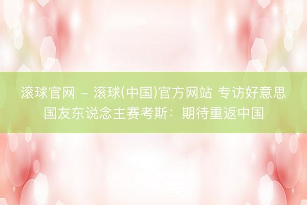 滚球官网 - 滚球(中国)官方网站 专访好意思国友东说念主赛考斯：期待重返中国