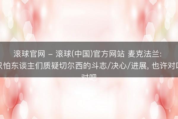 滚球官网 - 滚球(中国)官方网站 麦克法兰: 只怕东谈主们质疑切尔西的斗志/决心/进展， 也许对吧
