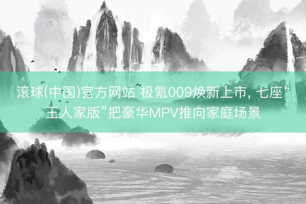 滚球(中国)官方网站 极氪009焕新上市， 七座“王人家版”把豪华MPV推向家庭场景