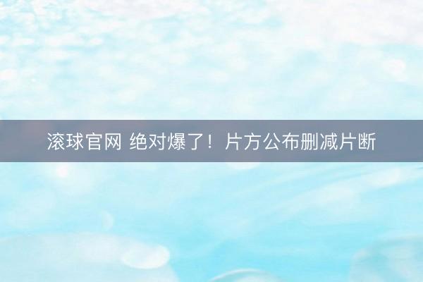 滚球官网 绝对爆了！片方公布删减片断