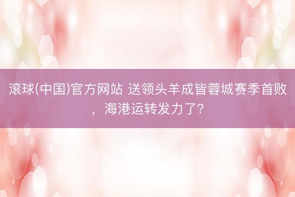 滚球(中国)官方网站 送领头羊成皆蓉城赛季首败，海港运转发力了？
