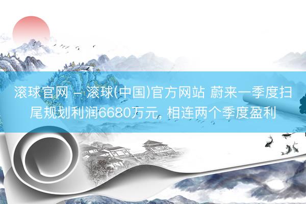 滚球官网 - 滚球(中国)官方网站 蔚来一季度扫尾规划利润6680万元， 相连两个季度盈利