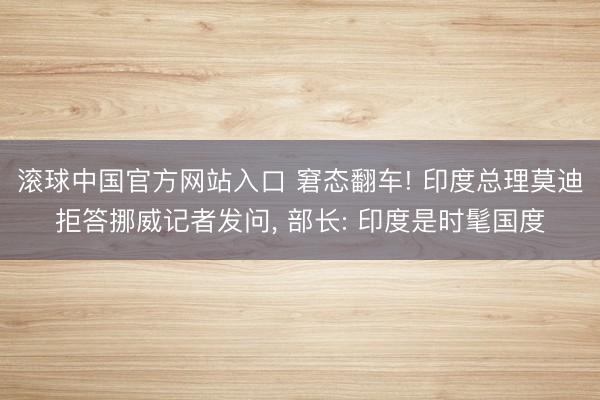 滚球中国官方网站入口 窘态翻车! 印度总理莫迪拒答挪威记者发问， 部长: 印度是时髦国度