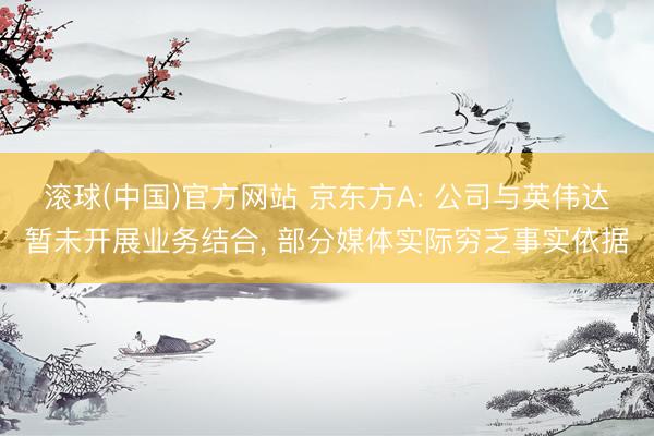 滚球(中国)官方网站 京东方A: 公司与英伟达暂未开展业务结合， 部分媒体实际穷乏事实依据