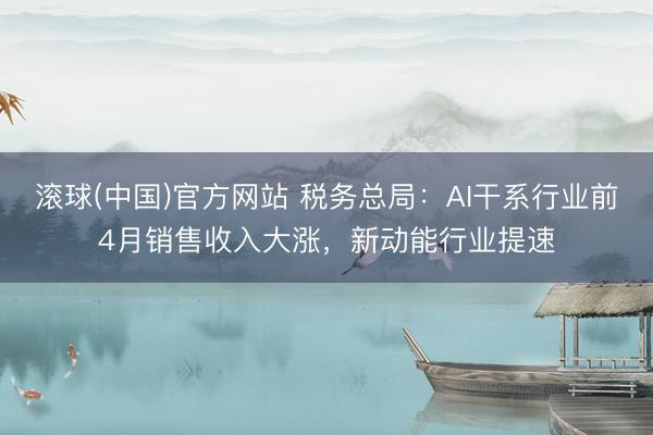 滚球(中国)官方网站 税务总局：AI干系行业前4月销售收入大涨，新动能行业提速