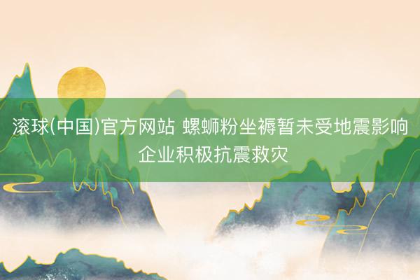 滚球(中国)官方网站 螺蛳粉坐褥暂未受地震影响 企业积极抗震救灾