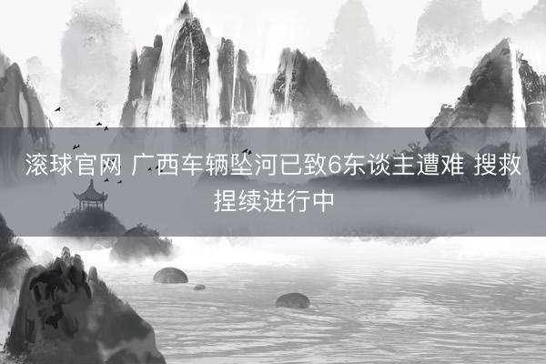 滚球官网 广西车辆坠河已致6东谈主遭难 搜救捏续进行中