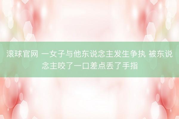滚球官网 一女子与他东说念主发生争执 被东说念主咬了一口差点丢了手指