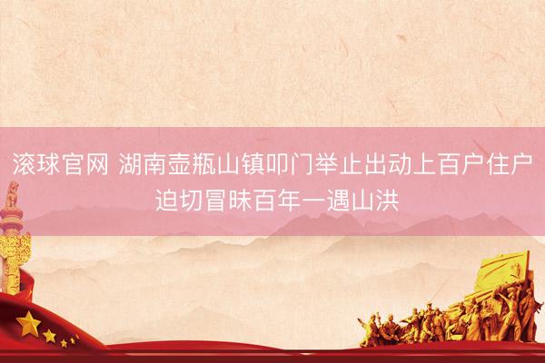 滚球官网 湖南壶瓶山镇叩门举止出动上百户住户 迫切冒昧百年一遇山洪