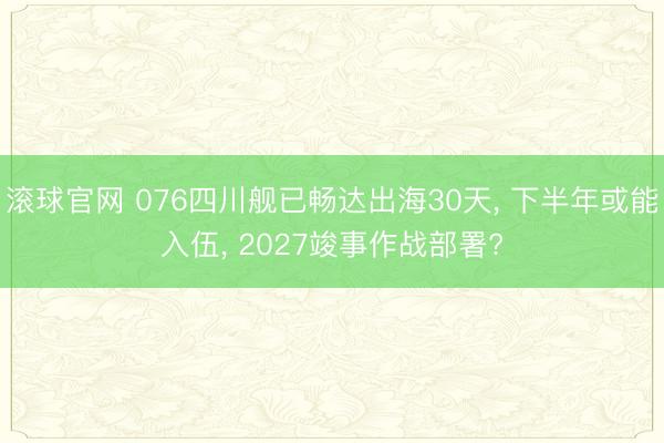 滚球官网 076四川舰已畅达出海30天， 下半年或能入伍， 2027竣事作战部署?