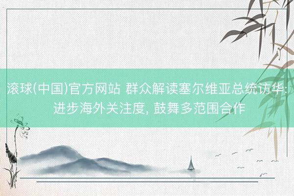 滚球(中国)官方网站 群众解读塞尔维亚总统访华: 进步海外关注度， 鼓舞多范围合作