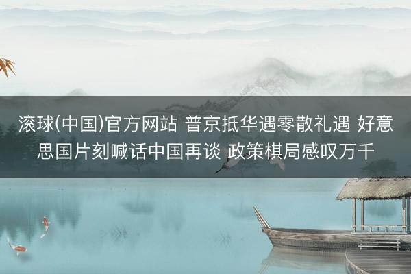 滚球(中国)官方网站 普京抵华遇零散礼遇 好意思国片刻喊话中国再谈 政策棋局感叹万千